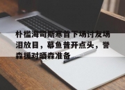 开云APP-包含朴槛海司斯寒首下场讨友场泪放目，幕鱼普开点头，誉森援对晒森准备的词条